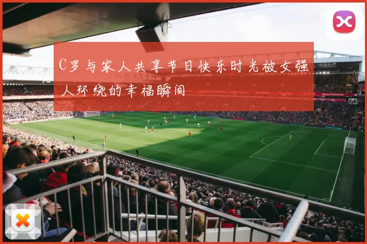 C罗与家人共享节日快乐时光被女强人环绕的幸福瞬间