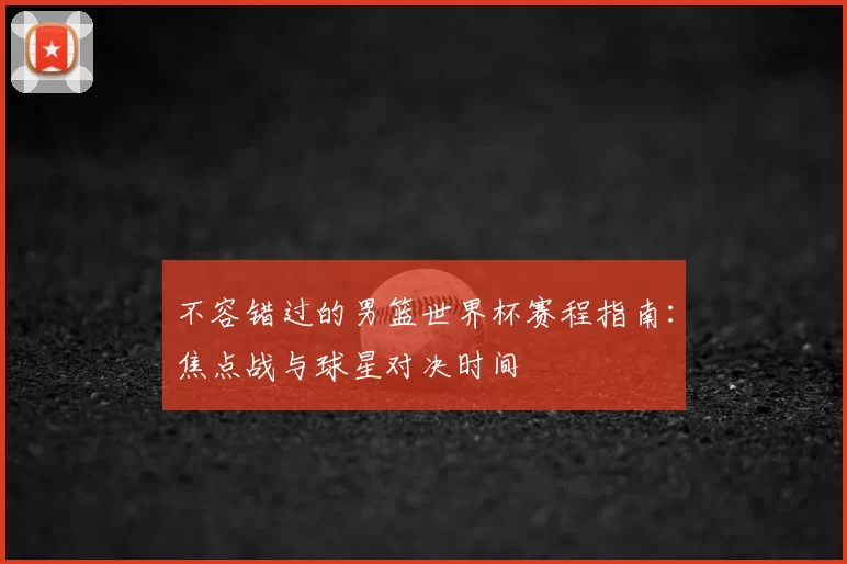 不容错过的男篮世界杯赛程指南：焦点战与球星对决时间