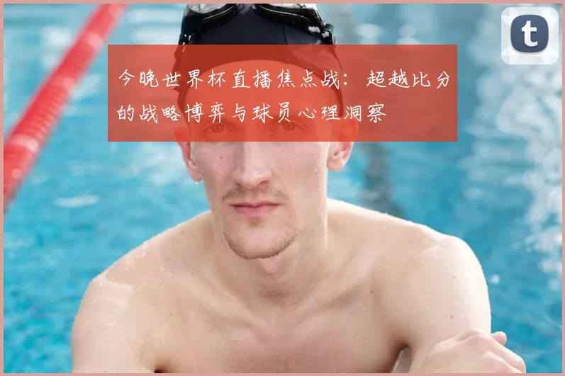 今晚世界杯直播焦点战：超越比分的战略博弈与球员心理洞察