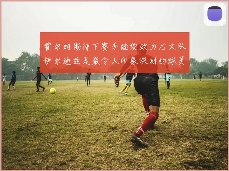霍尔姆期待下赛季继续效力尤文队伊尔迪兹是最令人印象深刻的球员