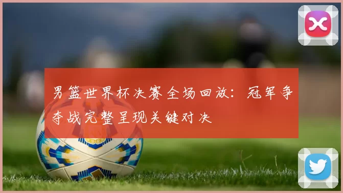 男篮世界杯决赛全场回放：冠军争夺战完整呈现关键对决